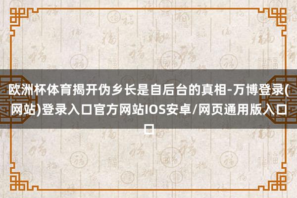 欧洲杯体育揭开伪乡长是自后台的真相-万博登录(网站)登录入口官方网站IOS安卓/网页通用版入口