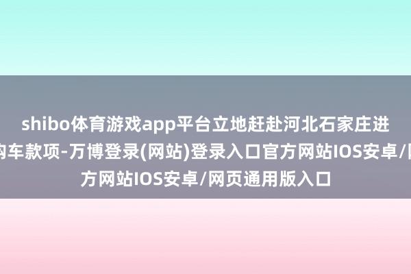 shibo体育游戏app平台立地赶赴河北石家庄进行购买并支付购车款项-万博登录(网站)登录入口官方网站IOS安卓/网页通用版入口