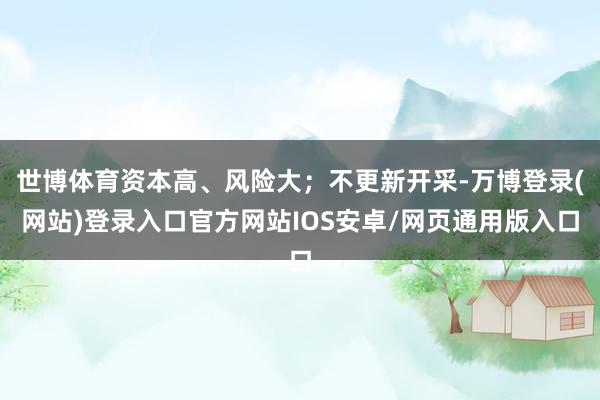 世博体育资本高、风险大；不更新开采-万博登录(网站)登录入口官方网站IOS安卓/网页通用版入口