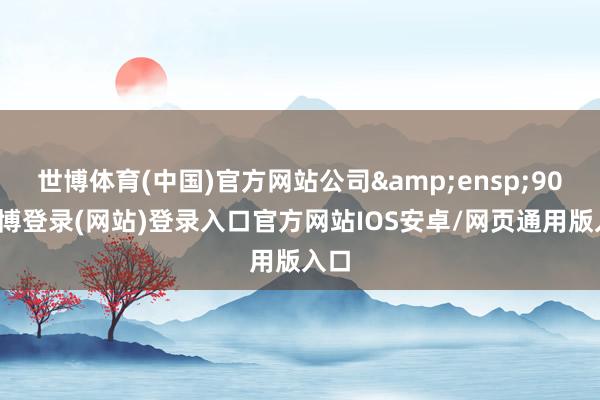 世博体育(中国)官方网站公司 90-万博登录(网站)登录入口官方网站IOS安卓/网页通用版入口