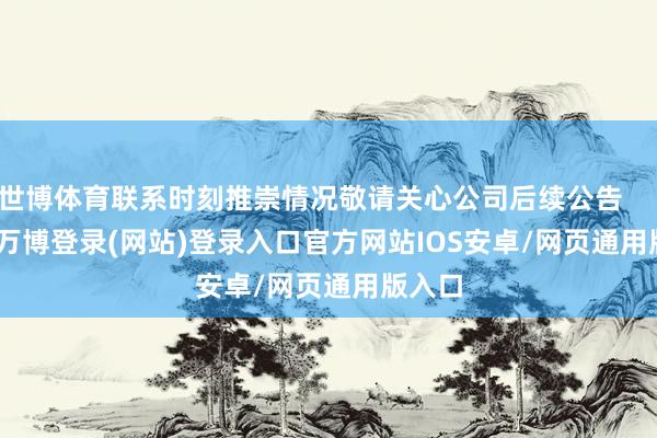 世博体育联系时刻推崇情况敬请关心公司后续公告 -万博登录(网站)登录入口官方网站IOS安卓/网页通用版入口