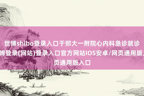 世博shibo登录入口于郑大一附院心内科急诊就诊-万博登录(网站)登录入口官方网站IOS安卓/网页通用版入口
