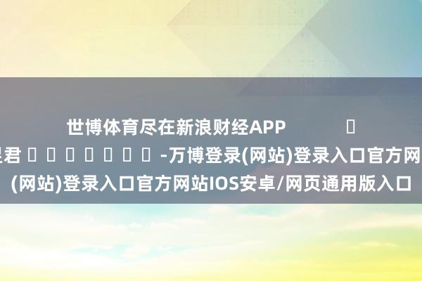 世博体育尽在新浪财经APP 包袱裁剪:卢昱君 -万博登录(网站)登录入口官方网站IOS安卓/网页通用版入口