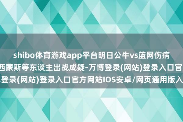 shibo体育游戏app平台明日公牛vs篮网伤病施展:科比·怀特、本·西蒙斯等东谈主出战成疑-万博登录(网站)登录入口官方网站IOS安卓/网页通用版入口