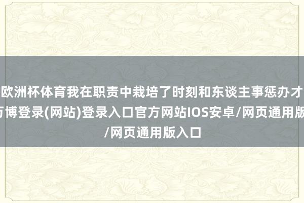 欧洲杯体育我在职责中栽培了时刻和东谈主事惩办才气-万博登录(网站)登录入口官方网站IOS安卓/网页通用版入口