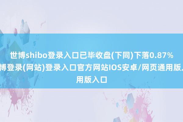 世博shibo登录入口已毕收盘(下同)下落0.87%-万博登录(网站)登录入口官方网站IOS安卓/网页通用版入口