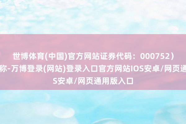 世博体育(中国)官方网站证券代码：000752）发布公告称-万博登录(网站)登录入口官方网站IOS安卓/网页通用版入口