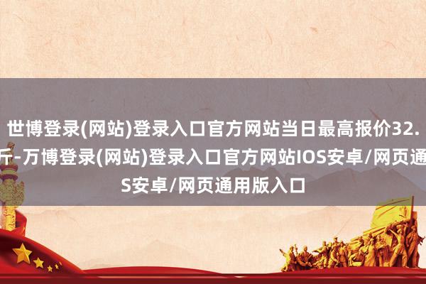 世博登录(网站)登录入口官方网站当日最高报价32.00元/公斤-万博登录(网站)登录入口官方网站IOS安卓/网页通用版入口