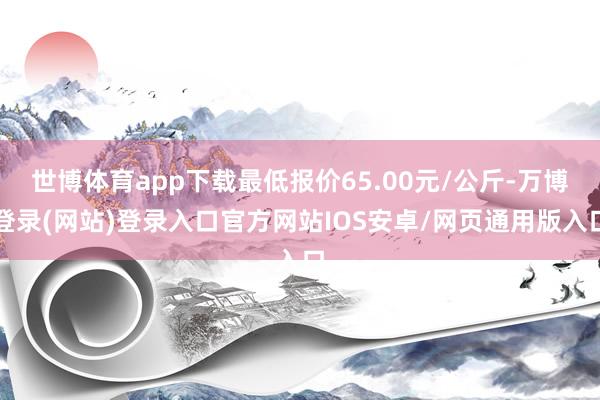 世博体育app下载最低报价65.00元/公斤-万博登录(网站)登录入口官方网站IOS安卓/网页通用版入口