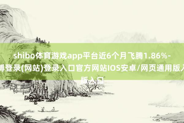 shibo体育游戏app平台近6个月飞腾1.86%-万博登录(网站)登录入口官方网站IOS安卓/网页通用版入口