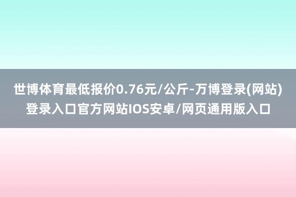 世博体育最低报价0.76元/公斤-万博登录(网站)登录入口官方网站IOS安卓/网页通用版入口