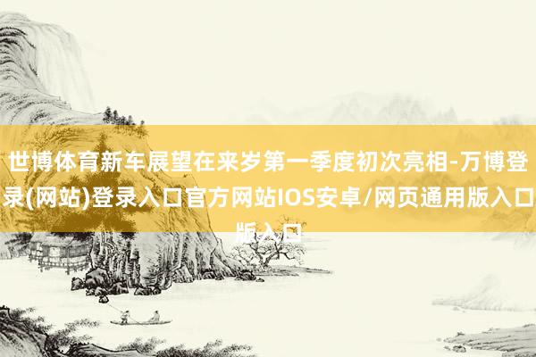 世博体育新车展望在来岁第一季度初次亮相-万博登录(网站)登录入口官方网站IOS安卓/网页通用版入口