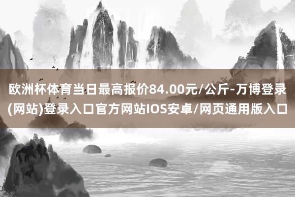 欧洲杯体育当日最高报价84.00元/公斤-万博登录(网站)登录入口官方网站IOS安卓/网页通用版入口