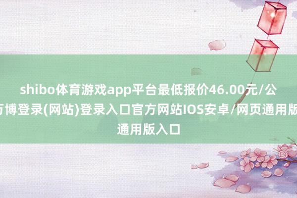 shibo体育游戏app平台最低报价46.00元/公斤-万博登录(网站)登录入口官方网站IOS安卓/网页通用版入口