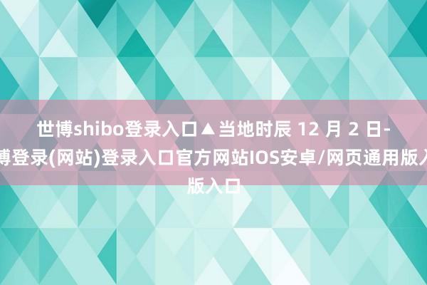 世博shibo登录入口▲当地时辰 12 月 2 日-万博登录(网站)登录入口官方网站IOS安卓/网页通用版入口