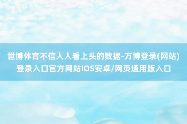 世博体育不信人人看上头的数据-万博登录(网站)登录入口官方网站IOS安卓/网页通用版入口