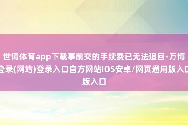 世博体育app下载事前交的手续费已无法追回-万博登录(网站)登录入口官方网站IOS安卓/网页通用版入口