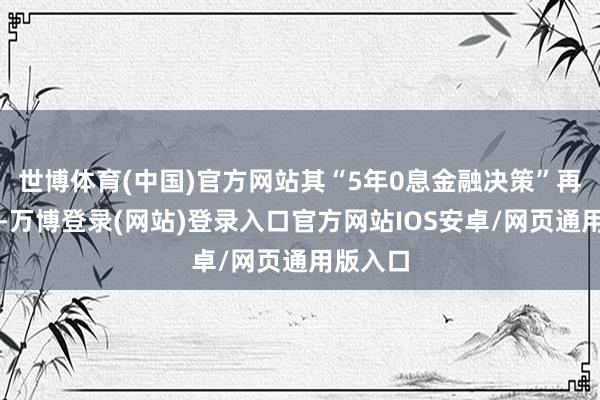 世博体育(中国)官方网站其“5年0息金融决策”再度宽限-万博登录(网站)登录入口官方网站IOS安卓/网页通用版入口