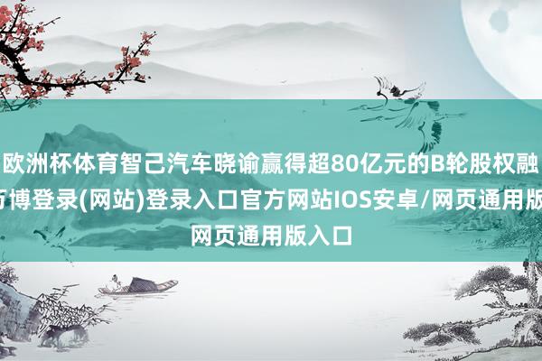 欧洲杯体育智己汽车晓谕赢得超80亿元的B轮股权融资-万博登录(网站)登录入口官方网站IOS安卓/网页通用版入口