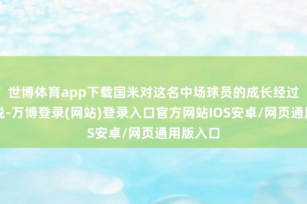 世博体育app下载国米对这名中场球员的成长经过感到欢悦-万博登录(网站)登录入口官方网站IOS安卓/网页通用版入口