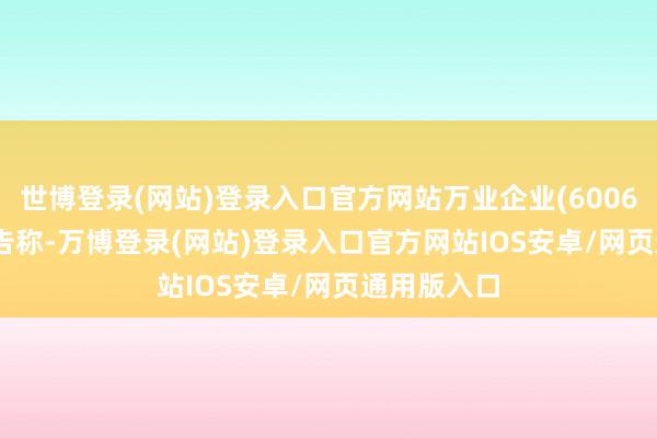 世博登录(网站)登录入口官方网站万业企业(600641.SH)公告称-万博登录(网站)登录入口官方网站IOS安卓/网页通用版入口