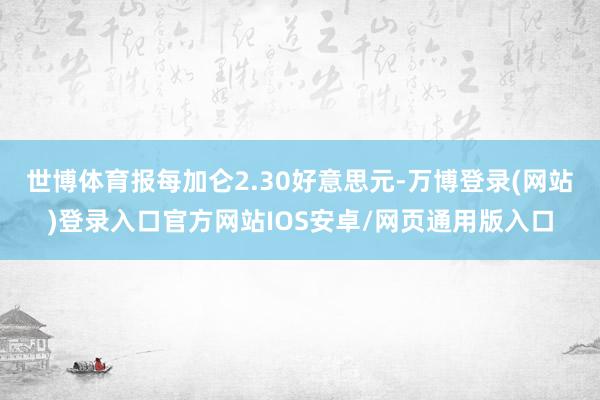 世博体育报每加仑2.30好意思元-万博登录(网站)登录入口官方网站IOS安卓/网页通用版入口