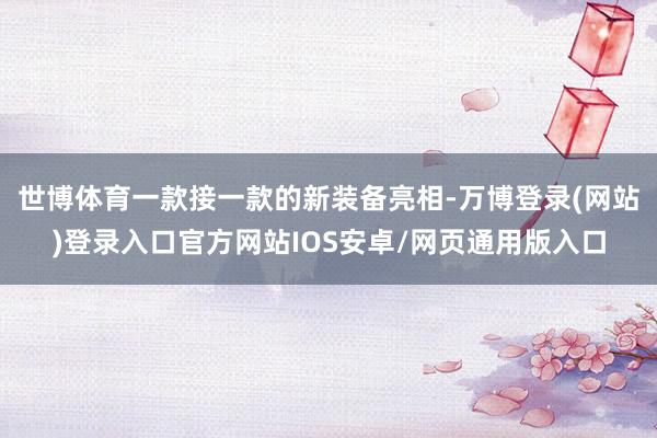 世博体育一款接一款的新装备亮相-万博登录(网站)登录入口官方网站IOS安卓/网页通用版入口