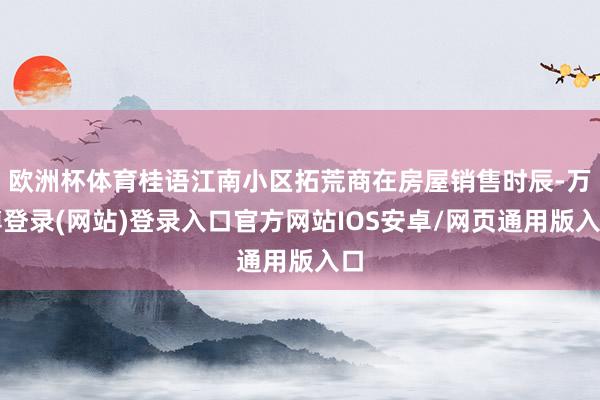 欧洲杯体育桂语江南小区拓荒商在房屋销售时辰-万博登录(网站)登录入口官方网站IOS安卓/网页通用版入口