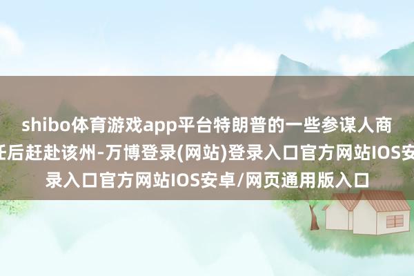 shibo体育游戏app平台特朗普的一些参谋人商酌在特朗普宣誓赴任后赶赴该州-万博登录(网站)登录入口官方网站IOS安卓/网页通用版入口