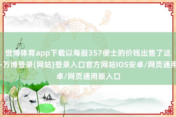 世博体育app下载以每股357便士的价钱出售了这些股票-万博登录(网站)登录入口官方网站IOS安卓/网页通用版入口