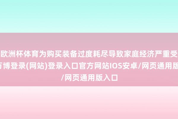 欧洲杯体育为购买装备过度耗尽导致家庭经济严重受损-万博登录(网站)登录入口官方网站IOS安卓/网页通用版入口