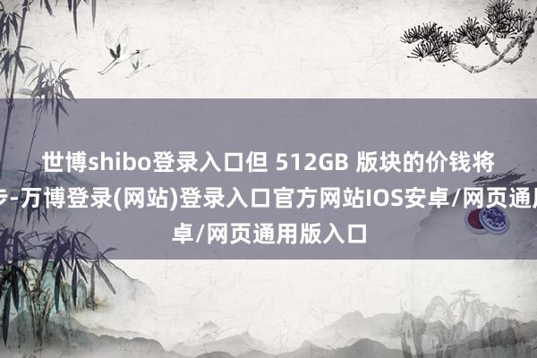 世博shibo登录入口但 512GB 版块的价钱将有所进步-万博登录(网站)登录入口官方网站IOS安卓/网页通用版入口