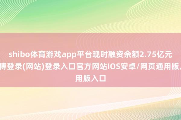 shibo体育游戏app平台现时融资余额2.75亿元-万博登录(网站)登录入口官方网站IOS安卓/网页通用版入口