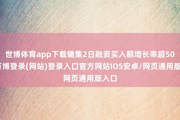 世博体育app下载辘集2日融资买入额增长率超50%-万博登录(网站)登录入口官方网站IOS安卓/网页通用版入口