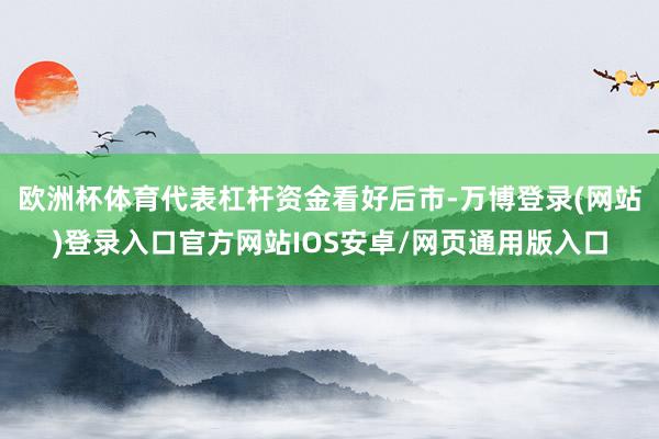 欧洲杯体育代表杠杆资金看好后市-万博登录(网站)登录入口官方网站IOS安卓/网页通用版入口