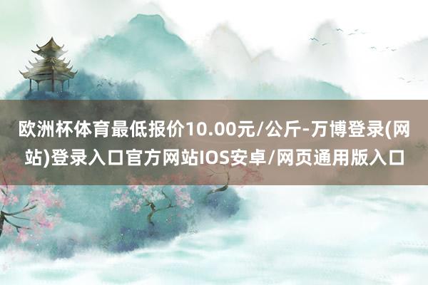 欧洲杯体育最低报价10.00元/公斤-万博登录(网站)登录入口官方网站IOS安卓/网页通用版入口