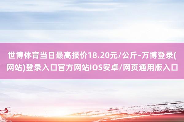 世博体育当日最高报价18.20元/公斤-万博登录(网站)登录入口官方网站IOS安卓/网页通用版入口