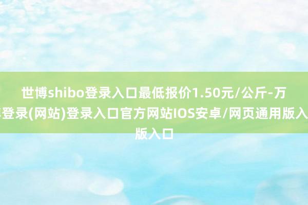 世博shibo登录入口最低报价1.50元/公斤-万博登录(网站)登录入口官方网站IOS安卓/网页通用版入口