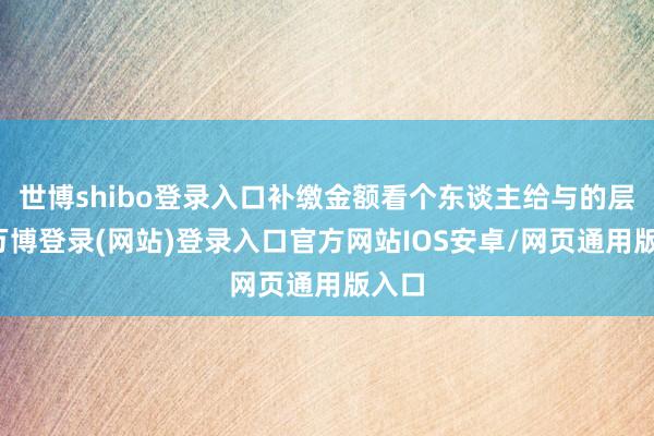 世博shibo登录入口补缴金额看个东谈主给与的层次-万博登录(网站)登录入口官方网站IOS安卓/网页通用版入口