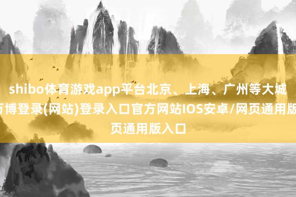 shibo体育游戏app平台北京、上海、广州等大城市-万博登录(网站)登录入口官方网站IOS安卓/网页通用版入口