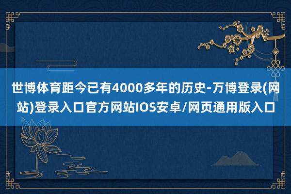 世博体育距今已有4000多年的历史-万博登录(网站)登录入口官方网站IOS安卓/网页通用版入口
