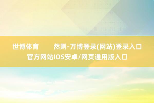世博体育        然则-万博登录(网站)登录入口官方网站IOS安卓/网页通用版入口