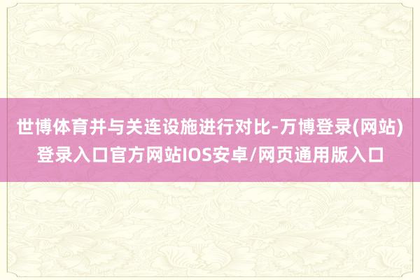 世博体育并与关连设施进行对比-万博登录(网站)登录入口官方网站IOS安卓/网页通用版入口