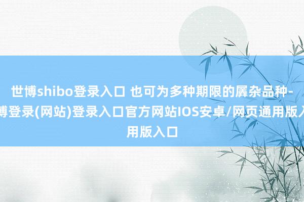 世博shibo登录入口 也可为多种期限的羼杂品种-万博登录(网站)登录入口官方网站IOS安卓/网页通用版入口