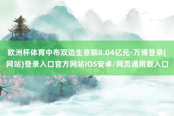 欧洲杯体育中布双边生意额8.04亿元-万博登录(网站)登录入口官方网站IOS安卓/网页通用版入口