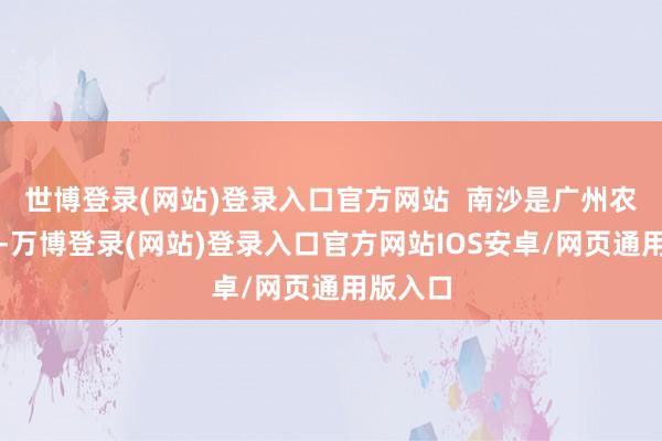 世博登录(网站)登录入口官方网站  南沙是广州农业大区-万博登录(网站)登录入口官方网站IOS安卓/网页通用版入口