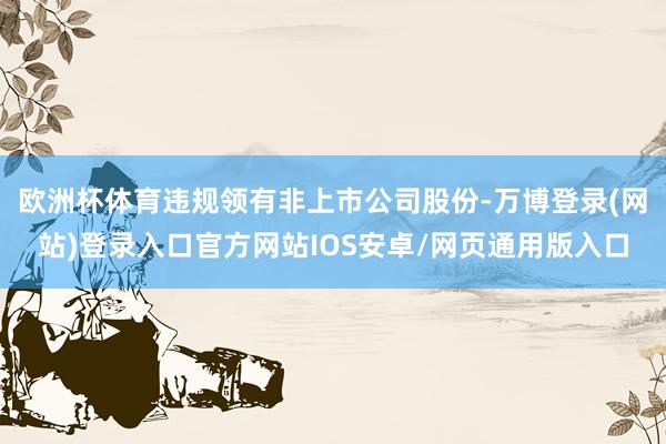 欧洲杯体育违规领有非上市公司股份-万博登录(网站)登录入口官方网站IOS安卓/网页通用版入口