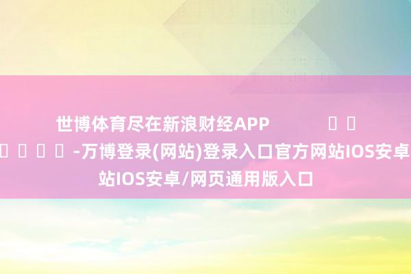 世博体育尽在新浪财经APP -万博登录(网站)登录入口官方网站IOS安卓/网页通用版入口