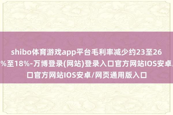 shibo体育游戏app平台毛利率减少约23至26个百份点至约15%至18%-万博登录(网站)登录入口官方网站IOS安卓/网页通用版入口