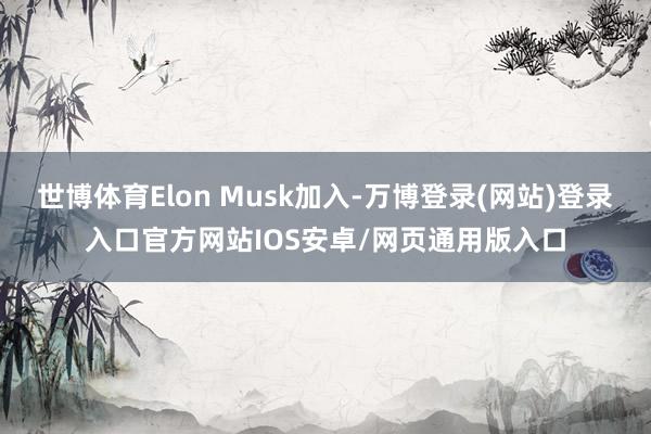 世博体育Elon Musk加入-万博登录(网站)登录入口官方网站IOS安卓/网页通用版入口